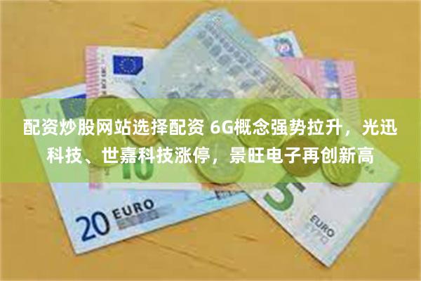配资炒股网站选择配资 6G概念强势拉升，光迅科技、世嘉科技涨停，景旺电子再创新高
