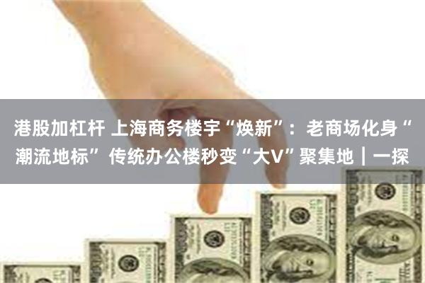 港股加杠杆 上海商务楼宇“焕新”：老商场化身“潮流地标” 传统办公楼秒变“大V”聚集地︱一探