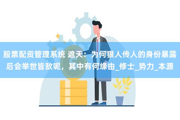 股票配资管理系统 遮天：为何狠人传人的身份暴露后会举世皆敌呢，其中有何缘由_修士_势力_本源
